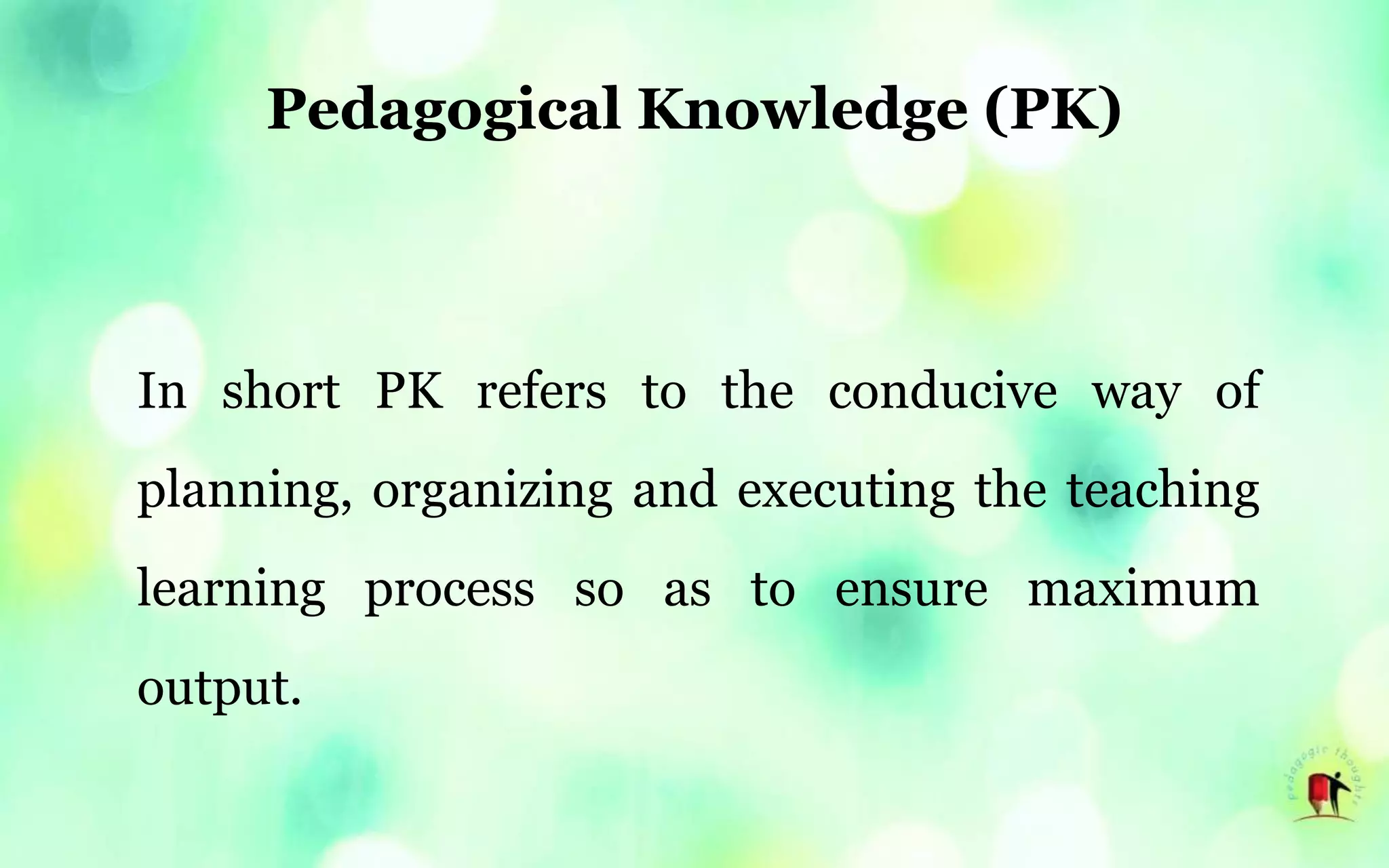Pedagogical Knowledge (PK)
In short PK refers to the conducive way of
planning, organizing and executing the teaching
learning process so as to ensure maximum
output.
 