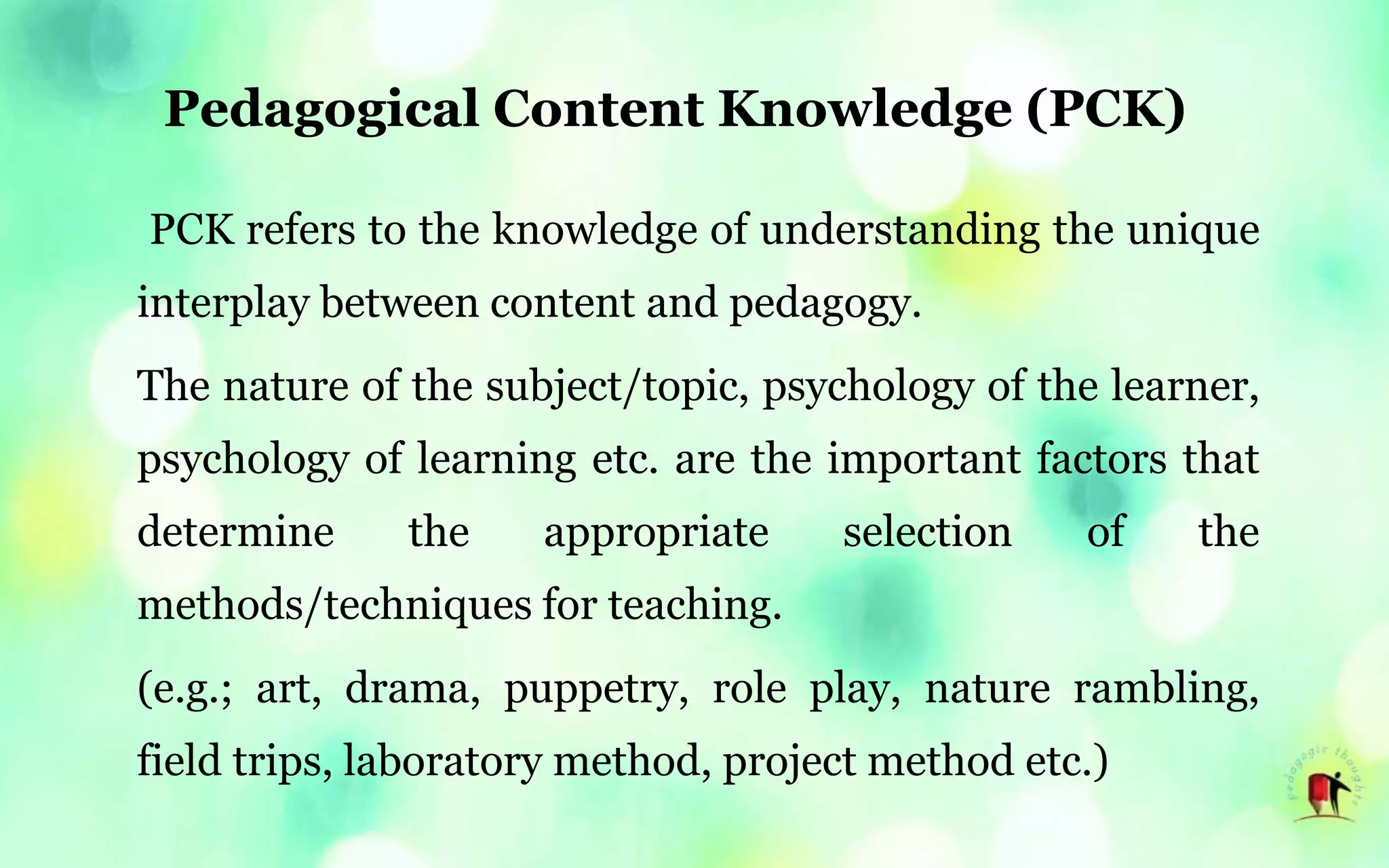 Pedagogical Content Knowledge (PCK)
PCK refers to the knowledge of understanding the unique
interplay between content and pedagogy.
The nature of the subject/topic, psychology of the learner,
psychology of learning etc. are the important factors that
determine the appropriate selection of the
methods/techniques for teaching.
(e.g.; art, drama, puppetry, role play, nature rambling,
field trips, laboratory method, project method etc.)
 