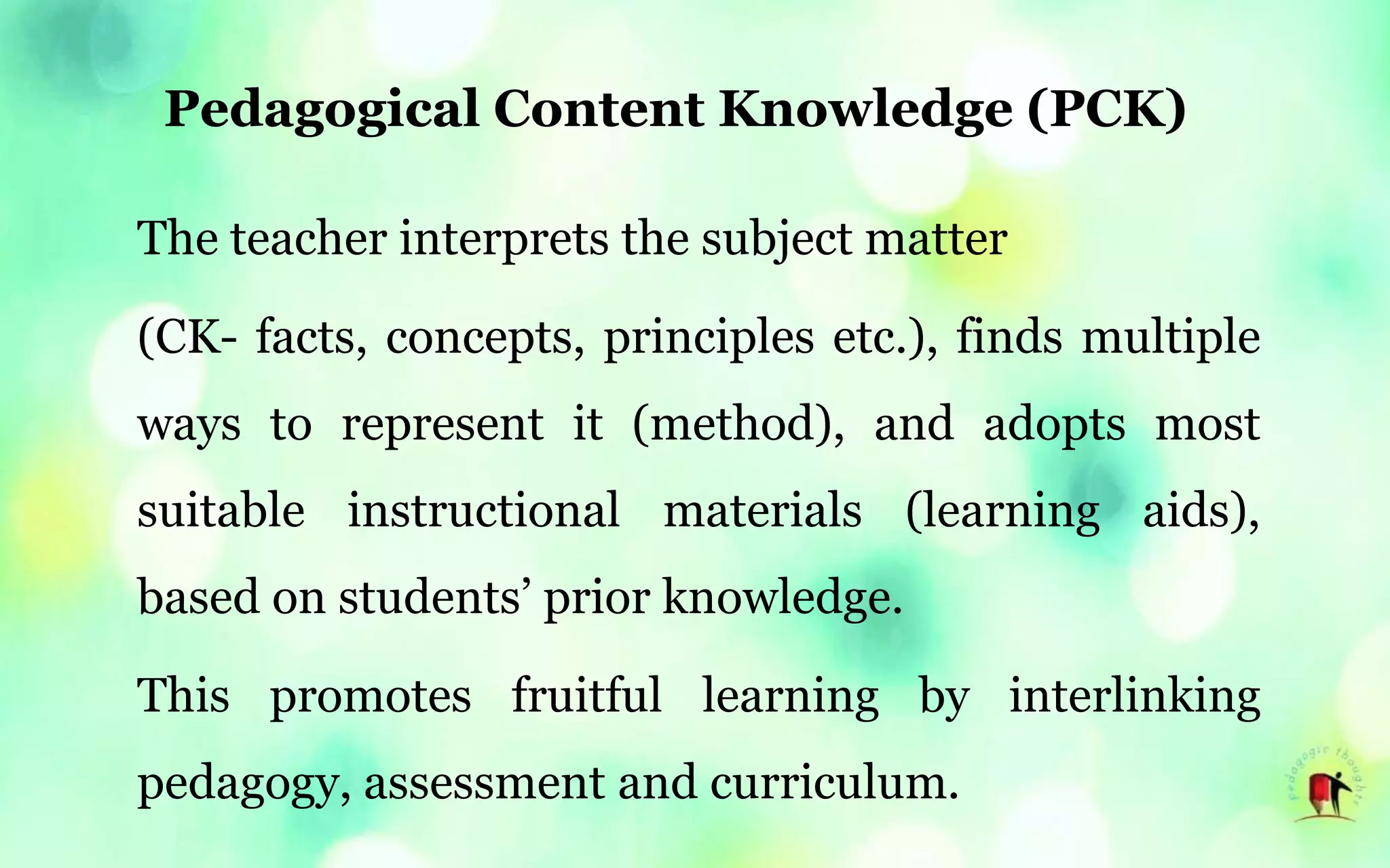 Pedagogical Content Knowledge (PCK)
The teacher interprets the subject matter
(CK- facts, concepts, principles etc.), finds multiple
ways to represent it (method), and adopts most
suitable instructional materials (learning aids),
based on students’ prior knowledge.
This promotes fruitful learning by interlinking
pedagogy, assessment and curriculum.
 