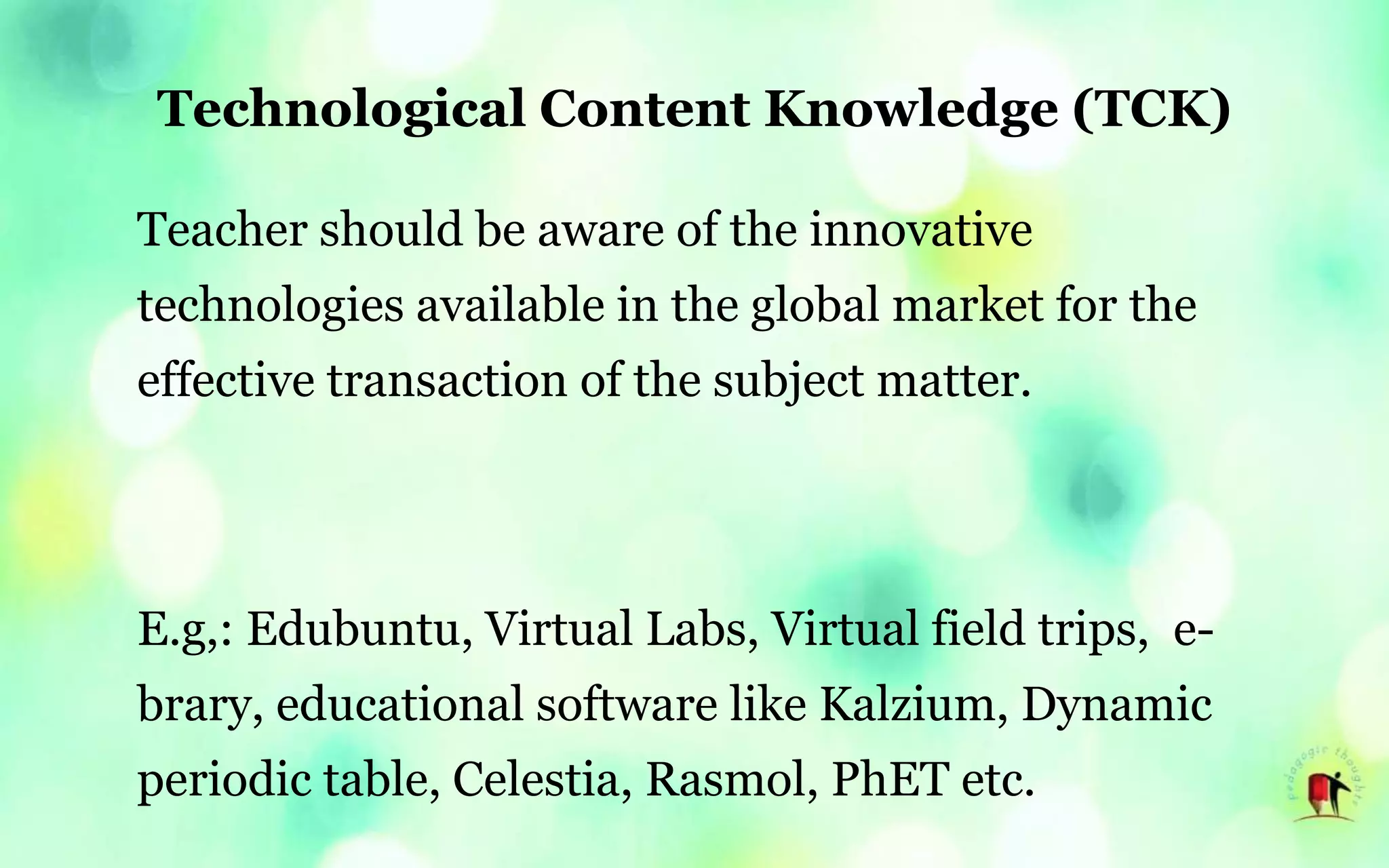 Technological Content Knowledge (TCK)
Teacher should be aware of the innovative
technologies available in the global market for the
effective transaction of the subject matter.
E.g,: Edubuntu, Virtual Labs, Virtual field trips, e-
brary, educational software like Kalzium, Dynamic
periodic table, Celestia, Rasmol, PhET etc.
 