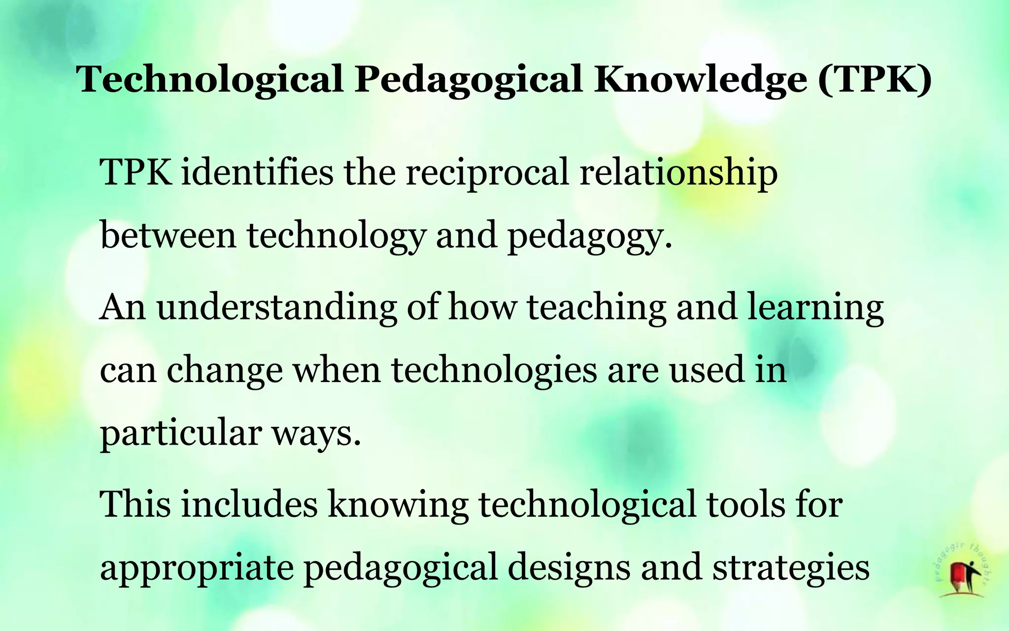 Technological Pedagogical Knowledge (TPK)
TPK identifies the reciprocal relationship
between technology and pedagogy.
An understanding of how teaching and learning
can change when technologies are used in
particular ways.
This includes knowing technological tools for
appropriate pedagogical designs and strategies
 