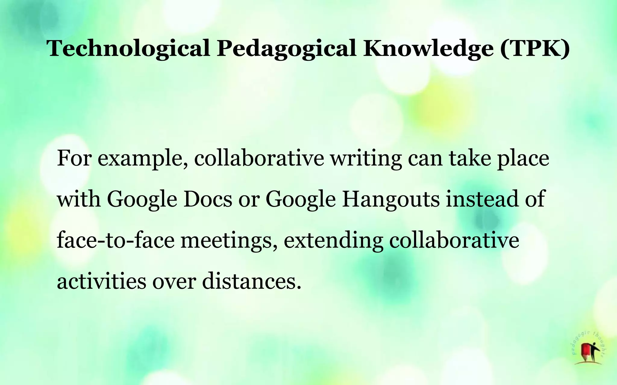 Technological Pedagogical Knowledge (TPK)
For example, collaborative writing can take place
with Google Docs or Google Hangouts instead of
face-to-face meetings, extending collaborative
activities over distances.
 