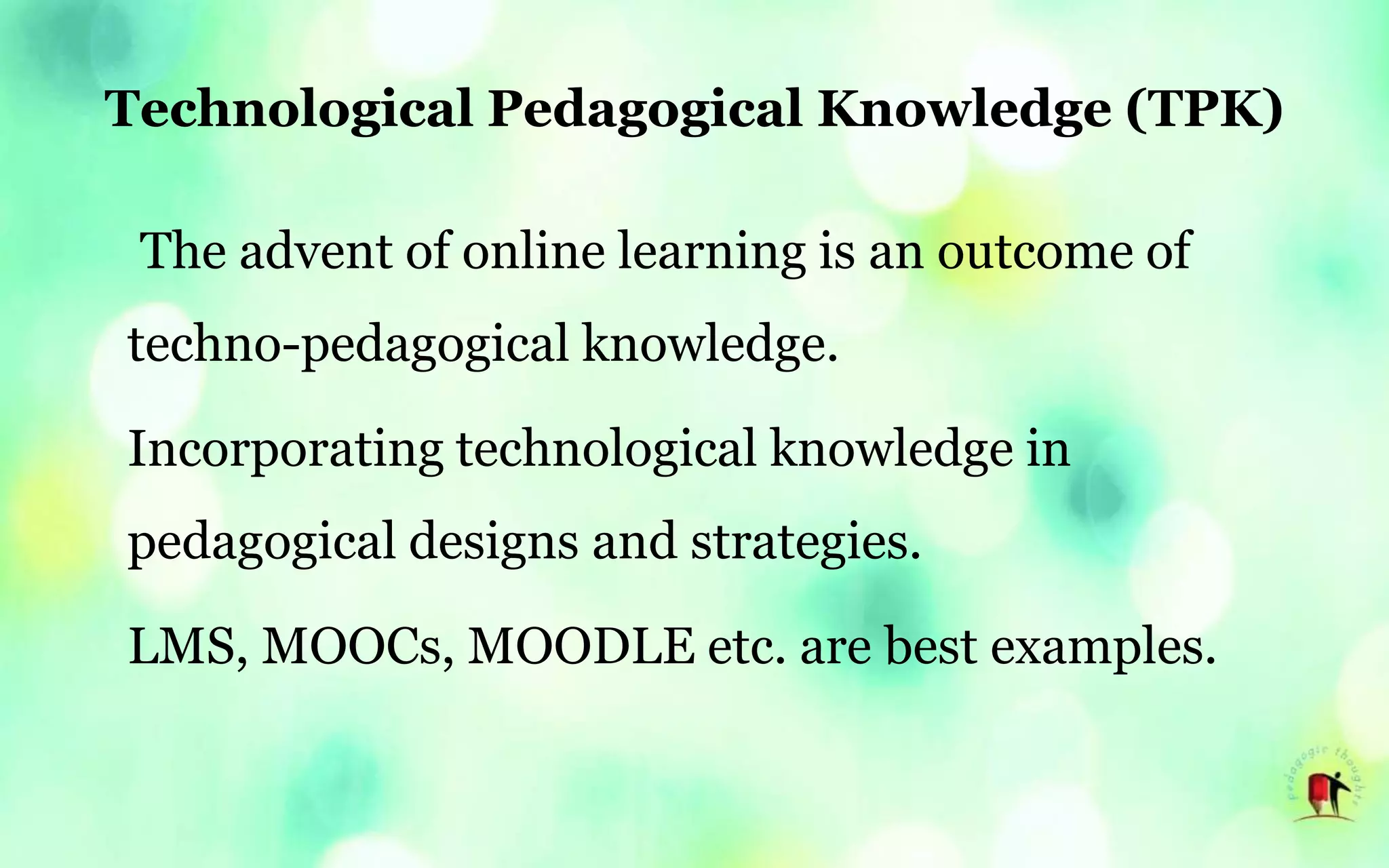 Technological Pedagogical Knowledge (TPK)
The advent of online learning is an outcome of
techno-pedagogical knowledge.
Incorporating technological knowledge in
pedagogical designs and strategies.
LMS, MOOCs, MOODLE etc. are best examples.
 