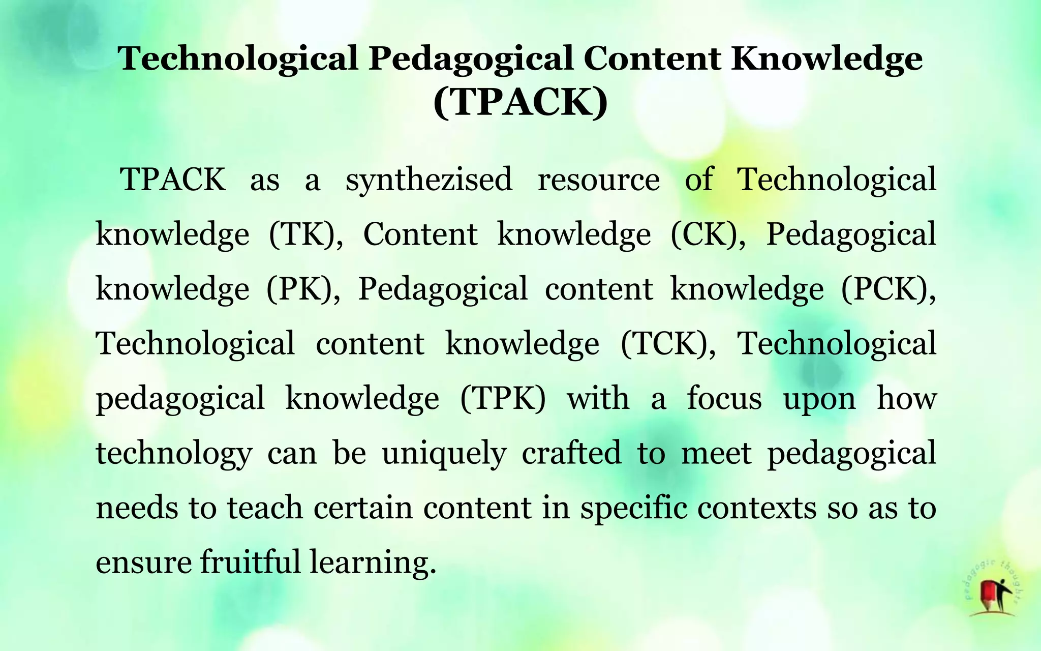 Technological Pedagogical Content Knowledge
(TPACK)
TPACK as a synthezised resource of Technological
knowledge (TK), Content knowledge (CK), Pedagogical
knowledge (PK), Pedagogical content knowledge (PCK),
Technological content knowledge (TCK), Technological
pedagogical knowledge (TPK) with a focus upon how
technology can be uniquely crafted to meet pedagogical
needs to teach certain content in specific contexts so as to
ensure fruitful learning.
 