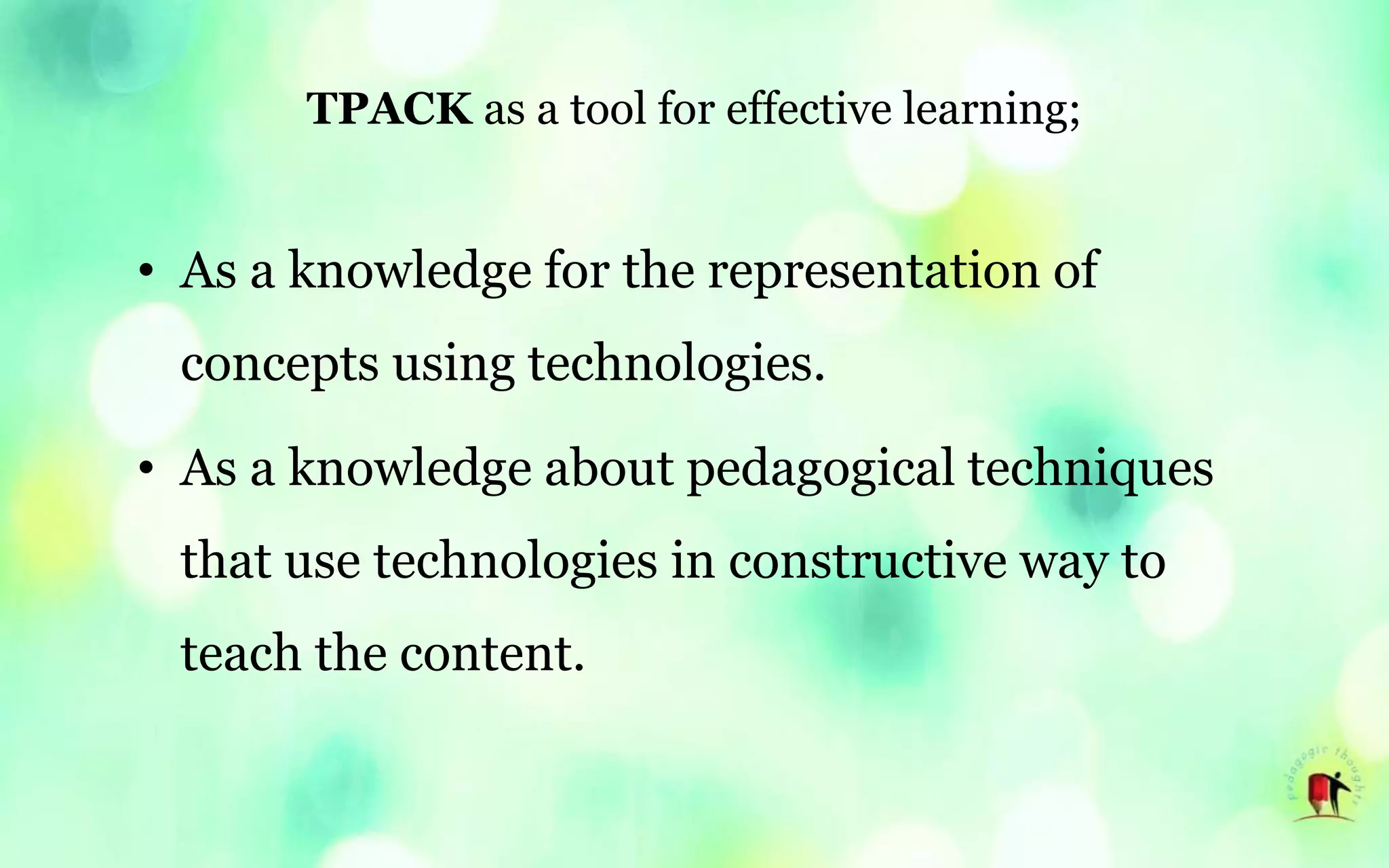 TPACK as a tool for effective learning;
• As a knowledge for the representation of
concepts using technologies.
• As a knowledge about pedagogical techniques
that use technologies in constructive way to
teach the content.
 