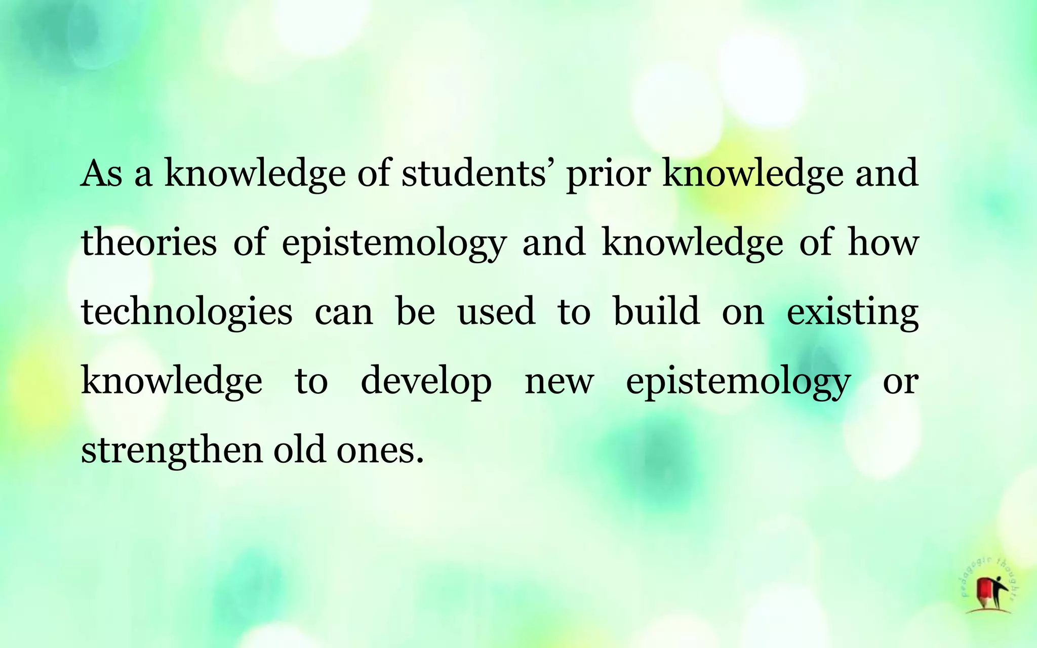 As a knowledge of students’ prior knowledge and
theories of epistemology and knowledge of how
technologies can be used to build on existing
knowledge to develop new epistemology or
strengthen old ones.
 