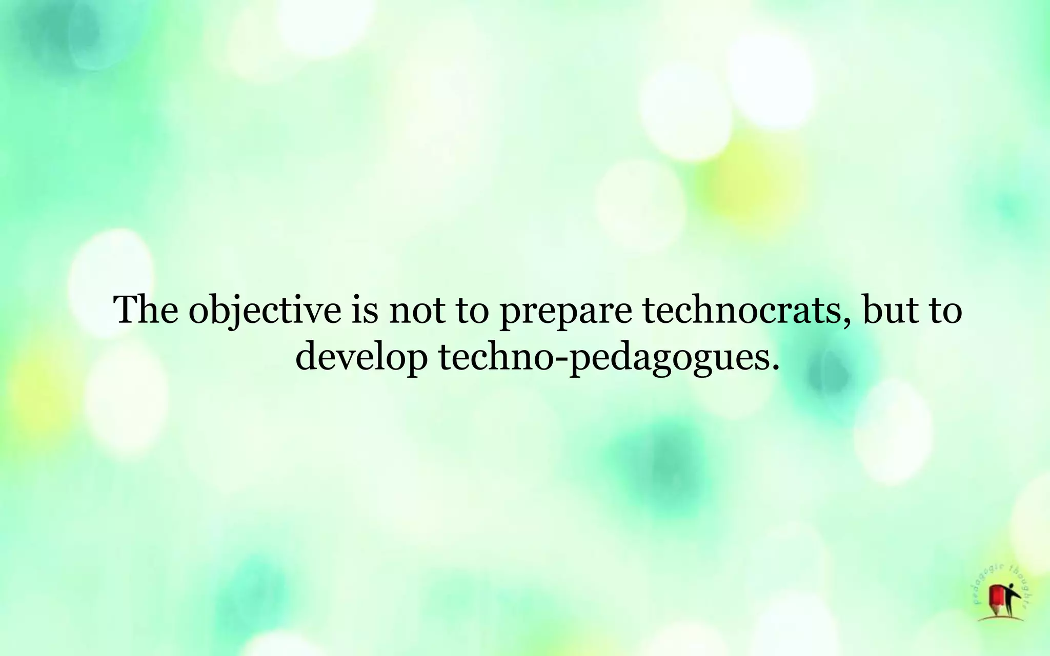 The objective is not to prepare technocrats, but to
develop techno-pedagogues.
 