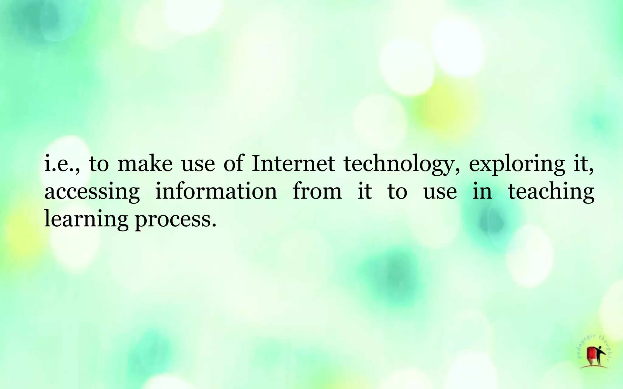 i.e., to make use of Internet technology, exploring it,
accessing information from it to use in teaching
learning process.
 