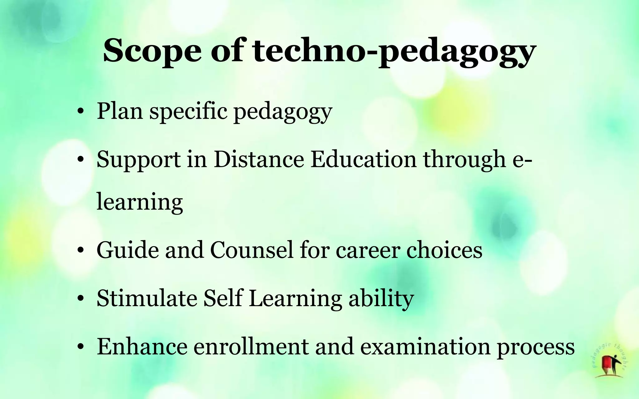 Scope of techno-pedagogy
• Plan specific pedagogy
• Support in Distance Education through e-
learning
• Guide and Counsel for career choices
• Stimulate Self Learning ability
• Enhance enrollment and examination process
 