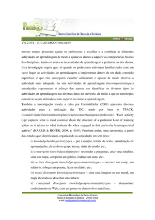 Vol.2-Nº4 – JUL 2011/ISSN 1982-6109
Universidade Metropolitana de Santos (Unimes)
Núcleo de Educação a Distância - Unimes Virtual
e-mail: revistapaideia@unimesvirtual.com.br
mesmo tempo, procuram ajudar os professores a escolher e a combinar as diferentes
actividades de aprendizagem de modo a ajudar os alunos a adquirir as competências básicas
das disciplinas, tendo em conta as necessidades de aprendizagem e preferências dos alunos.
Esta investigação sugere que, só quando os professores estiverem familiarizados com um
vasto leque de actividades de aprendizagem a implementar dentro de um dado conteúdo
específico, é que eles conseguem escolher sábiamente e aplicar de modo efectivo a
actividade mais adequada. As seis actividades de aprendizagem (learningactivitytypes)
introduzidas representam o esforço dos autores em identificar os diversos tipos de
actividades de aprendizagem nas diversas áreas do currículo, de modo a que as tecnologias
educativas sejam utilizadas como suporte no ensino e aprendizagem.
Também a investigação levada a cabo por Harris&Hofer (2009) apresenta diversas
actividades para a utilização das TIC, tendo por base o TPACK.
Estasactividadesfuncionamcomoplanificaçõesconceptuaisparaosprofessores: “Each activity
type captures what is most essential about the structure of a particular kind of learning
action as it relates to what students do when engaged in that particular learning-related
activity” (HARRIS & HOFER, 2009, p. 4109). Propõem assim, uma taxonomia, a partir
dos estudos que identificaram, organizando as actividades em sete tipos:
i) knowledgebuildingactivitytypes – por exemplo, leitura de texto, visualização de
apresentações, dicussão no grupo turma, visita de estudo, etc.;
ii) convergente knowledgeactivitytypes– responder a perguntas, criar uma timeline,
criar um mapa, completar um gráfico, realizar um teste, etc.;
iii) written divergente knowledgeexpressionactivitytypes – escrever um essay, um
relatorio, esboçar um poema, fazer um diário, etc.;
iv) visual divergente knowledgeactivitytypes – criar uma imagem ou um mural, um
mapa ilustrado ou desenhar um cartoon;
v) conceptual divergente knowledgeexpressionactivitytypes – desenvolver
conhecimento na Web, criar perguntas ou desenvolver metáforas;
 