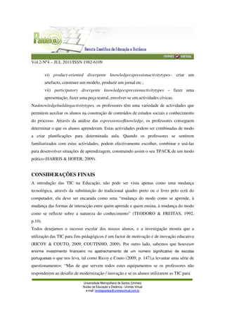 Vol.2-Nº4 – JUL 2011/ISSN 1982-6109
Universidade Metropolitana de Santos (Unimes)
Núcleo de Educação a Distância - Unimes Virtual
e-mail: revistapaideia@unimesvirtual.com.br
vi) product-oriented divergente knowledgeexpressionactivitytypes– criar um
artefacto, construer um modelo, produzir um jornal etc.;
vii) participatory divergente knowledgeexpressionactivitytypes – fazer uma
apresentação, fazer uma peça teatral, envolver-se em actividades cívicas.
Nasknowledgebuildingactivitytypes, os professores têm uma variedade de actividades que
permitem auxiliar os alunos na construção de conteúdos de estudos sociais e conhecimento
do processo. Através da análise das expressionsofknowledge, os professores conseguem
determinar o que os alunos aprenderam. Estas actividades podem ser combinadas de modo
a criar planificações para determinada aula. Quando os professores se sentirem
familiarizados com estas actividades, podem efectivamente escolher, combinar e usá-las
para desenvolver situações de aprendizagem, construindo assim o seu TPACK de um modo
prático (HARRIS & HOFER, 2009).
CONSIDERAÇÕES FINAIS
A introdução das TIC na Educação, não pode ser vista apenas como uma mudança
tecnológica, através da substituição do tradicional quadro preto ou o livro pelo ecrã do
computador, ela deve ser encarada como uma “mudança do modo como se aprende, à
mudança das formas de interacção entre quem aprende e quem ensina, à mudança do modo
como se reflecte sobre a natureza do conhecimento” (TEODORO & FREITAS, 1992,
p.10).
Todos desejamos o sucesso escolar dos nossos alunos, e a investigação mostra que a
utilização das TIC para fins pedagógicos é um factor de motivação e de inovação educativa
(RICOY & COUTO, 2009; COUTINHO, 2009). Por outro lado, sabemos que houveum
enorme investimento financeiro no apetrechamento de um número significativo de escolas
portuguesas o que nos leva, tal como Ricoy e Couto (2009, p. 147),a levantar uma série de
questionamentos: “Mas de que servem todos estes equipamentos se os professores não
responderem ao desafio de modernização / inovação e se os alunos utilizarem as TIC para
 