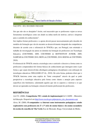 Vol.2-Nº4 – JUL 2011/ISSN 1982-6109
Universidade Metropolitana de Santos (Unimes)
Núcleo de Educação a Distância - Unimes Virtual
e-mail: revistapaideia@unimesvirtual.com.br
fins que não são os desejados? Assim, será necessário que os professores vejam as novas
ferramentas tecnológicas como um aliado na árdua tarefa de motivar, cativar e despertar
para o caminho do conhecimento”.
Isto implica formar professores e a aposta deverá passar necessariamente pelo desenho de
modelos de formação que vão de encontro ao desenvolvimento integrado das competências
docentes de acordo com o referencial do TPACK,e que, em Portugal, tem orientado o
trabalho de investigação da autora no domínio da formação de professores em Tecnologia
Educativa (COUTINHO, 2009; COUTINHO & BOTTENTUIT JUNIOR, 2009;
SAMPAIO & COUTINHO 2010; MOTA & COUTINHO, 2010; ROCHA & COUTINHO,
2010).
O referencial do TPACK conecta a tecnologia com o currículo e descreve a forma como os
professores compreendem três formas básicas de conhecimento que interagem entre si por
forma a que sejam desenvolvidas abordagens pedagógicas disciplinares com utilização de
tecnologias educativas (WILLIAMS ET AL., 2010). De certa forma, podemos dizer que o
TPACK funciona como uma espécie de “lente conceptual” através da qual se pode
perspectivar a tecnologia educativa pela forma como chama a atenção para aspectos
específicos dos fenómenos, salientando aqueles que são os aspectos a valorizar e os que
devem ser ignorados na formação e desenvolvimento profissional dos professores.
REFERÊNCIAS
AA.VV. (2008). Competências TIC: estudo de implementaçãoVol I. GEPE – Ministério
da Educação. Disponível em http://www.escola.gov.pt/projectos_ctic_documentos.asp
Alves, M. (2008). O computador e a Internet como instrumentos pedagógicos: estudo
exploratório com professores do 2º e 3º ciclo do ensino básico e do ensino secundário
de escolas do concelho de Vila Verde.Tese de Mestrado. Braga: Universidade do Minho.
 