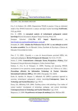 Vol.2-Nº4 – JUL 2011/ISSN 1982-6109
Universidade Metropolitana de Santos (Unimes)
Núcleo de Educação a Distância - Unimes Virtual
e-mail: revistapaideia@unimesvirtual.com.br
Cox, S. & Graham, C.R. (2009). Diagramming TPACK in practice: Using an elaborated
model of the TPACK framework to analyze and depict teacher knowledge.TechTrends,
53(5), pp. 60-69.
Cox, S. (2008). A conceptual analysis of technological pedagogical content
knowledge.Doctoral dissertation, Brigham Young University, Provo, UT.
European Schoolnet (2006).The ICT impact Report.Disponível em
http://insight.eun.org/shared/data/pdf/impact_study.pdf
Fernandes, R. (2006). Atitudes dos Professores Face às TIC e a sua utilização ao nível
do ensino secundário. Tese de Mestrado. Lisboa: Faculdade de Psicologia e Ciências da
Educação, Universidade de Lisboa.
Fino, C. N. (2001). Vygotsky e a zona de desenvolvimento proximal (ZPD): três
implicações pedagógicas. Revista Portuguesa de Educação, Vol 14 (2), 273-291.
Fosnot, C. (1996). Construtivismo e Educação: Teoria, Perspectivas e Prática. (Trad
Portuguesa) Colecção Horizontes Pedagógicos. Lisboa: Instituto Piaget.
Graham, C., Cox, S., & Velasquez, A. (2009). Teaching and measuring TPACK
development in two preservice teacher preparation programs. In I. Gibson et al. (Eds.),
Proceedings ofSociety for Information Technology & Teacher Education
International Conference 2009(pp. 4081-4086). Chesapeake, VA: AACE
Groth, R., Spickler, D., Bergner, J., &Bardzell, M. (2009).A qualitative approach to
assessing technological pedagogical content knowledge.Contemporary Issues in
Technology and TeacherEducation, 9, pp. 392-41.
Guzey, S.S., &Roehrig, G.H. (2009). Teaching science with technology: Case studies of
science teachers’ development of technology, pedagogy, and content knowledge.
ContemporaryIssues in Technology and Teacher Education, 9, pp. 25-45.
Hargreaves, A. (1998). Os professores em tempos de mudança.Lisboa: McGraw-Hill.
 