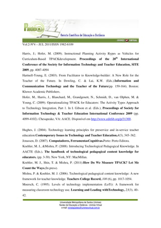 Vol.2-Nº4 – JUL 2011/ISSN 1982-6109
Universidade Metropolitana de Santos (Unimes)
Núcleo de Educação a Distância - Unimes Virtual
e-mail: revistapaideia@unimesvirtual.com.br
Harris, J.; Hofer, M. (2009). Instructional Planning Activity Rypes as Vehicles for
Curriculum-Based TPACKdevelopment. Proceedings of the 20th
International
Conference of the Society for Information Technology and Teacher Education, SITE
2009, pp. 4087-4094
Hartnell-Young, E. (2003). From Facilitator to Knowledge-builder: A New Role for the
Teacher of the Future. In Dowling, C. & Lai, K.W. (Eds.).Information and
Communication Technology and the Teacher of the Future(pp. 159-164). Boston:
Kluwer Academic Publishers.
Hofer, M., Harris, J., Blanchard, M., Grandgenett, N., Schmidt, D., van Olphen, M. &
Young, C. (2009). Operationalizing TPACK for Educators: The Activity Types Approach
to Technology Integration, Part 1. In I. Gibson et al. (Eds.), Proceedings of Society for
Information Technology & Teacher Education International Conference 2009 (pp.
4099-4102). Chesapeake, VA: AACE. Disponível em http://www.editlib.org/p/31300.
Hughes, J. (2004). Technology learning principles for preservice and in-service teacher
education.Contemporary Issues in Technology and Teacher Education,4(3), 345–362.
Jonassen, D. (2007). Computadores, FerramentasCognitivas.Porto: Porto Editora.
Koehler, M. J., &Mishra, P. (2008). Introducing Technological Pedagogical Knowledge. In
AACTE (Eds.), The handbook of technological pedagogical content knowledge for
educators. (pp. 3-30). New York, NY: MacMillan.
Koehler, M. J., Shin, T. & Mishra, P. (2011).How Do We Measure TPACK? Let Me
Count the Ways.(In press).
Mishra, P. & Koehler, M. J. (2006). Technological pedagogical content knowledge: A new
framework for teacher knowledge. Teachers College Record, 108 (6), pp. 1017-1054.
Moersch, C. (1995). Levels of technology implementation (LoTi): A framework for
measuring classroom technology use. Learning and Leading withTechnology, 23(3), 40–
42.
 