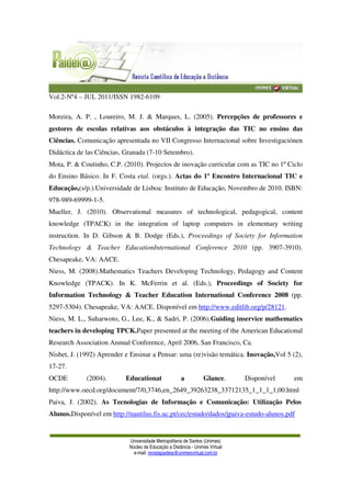 Vol.2-Nº4 – JUL 2011/ISSN 1982-6109
Universidade Metropolitana de Santos (Unimes)
Núcleo de Educação a Distância - Unimes Virtual
e-mail: revistapaideia@unimesvirtual.com.br
Moreira, A. P. , Loureiro, M. J. & Marques, L. (2005). Percepções de professores e
gestores de escolas relativas aos obstáculos à integração das TIC no ensino das
Ciências. Comunicação apresentada no VII Congresso Internacional sobre Investigaciónen
Didáctica de las Ciências, Granada (7-10 Setembro).
Mota, P. & Coutinho, C.P. (2010). Projectos de inovação curricular com as TIC no 1º Ciclo
do Ensino Básico. In F. Costa etal. (orgs.). Actas do 1º Encontro Internacional TIC e
Educação,(s/p.).Universidade de Lisboa: Instituto de Educação, Novembro de 2010. ISBN:
978-989-69999-1-5.
Mueller, J. (2010). Observational measures of technological, pedagogical, content
knowledge (TPACK) in the integration of laptop computers in elementary writing
instruction. In D. Gibson & B. Dodge (Eds.), Proceedings of Society for Information
Technology & Teacher EducationInternational Conference 2010 (pp. 3907-3910).
Chesapeake, VA: AACE.
Niess, M. (2008).Mathematics Teachers Developing Technology, Pedagogy and Content
Knowledge (TPACK). In K. McFerrin et al. (Eds.), Proceedings of Society for
Information Technology & Teacher Education International Conference 2008 (pp.
5297-5304). Chesapeake, VA: AACE. Disponível em http://www.editlib.org/p/28121.
Niess, M. L., Suharwoto, G., Lee, K., & Sadri, P. (2006).Guiding inservice mathematics
teachers in developing TPCK.Paper presented at the meeting of the American Educational
Research Association Annual Conference, April 2006, San Francisco, Ca.
Nisbet, J. (1992) Aprender e Ensinar a Pensar: uma (re)visão temática. Inovação,Vol 5 (2),
17-27.
OCDE (2004). Educationat a Glance. Disponível em
http://www.oecd.org/document/7/0,3746,en_2649_39263238_33712135_1_1_1_1,00.html
Paiva, J. (2002). As Tecnologias de Informação e Comunicação: Utilização Pelos
Alunos.Disponível em http://nautilus.fis.uc.pt/cec/estudo/dados/jpaiva-estudo-alunos.pdf
 