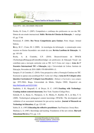 Vol.2-Nº4 – JUL 2011/ISSN 1982-6109
Universidade Metropolitana de Santos (Unimes)
Núcleo de Educação a Distância - Unimes Virtual
e-mail: revistapaideia@unimesvirtual.com.br
Peralta, H. Costa, F. (2007). Competência e confiança dos professores no uso das TIC.
Síntese de um estudo internacional. Sísifo / Revista de Ciências da Educação, 3 · mai/ago
07, pp. 77-86
Perrenoud, P. (2000). Dez Novas Competências para Ensinar. Porto Alegre: Artmed
Editora.
Ricoy, M. C ; Couto, M. J. (2009). As tecnologias da informação e comunicação como
recursos no Ensino Secundário: um estudo de caso. Revista Lusófona de Educação, 14,
pp. 145-156
Rocha, A. & Coutinho, C.P. (2010). Desenvolvimento do TPACK
(TechnologicalPedagogicalContentKnowledge) em professores de Educação Visual: um
contributo para a inovação curricular com as TIC. In F. Costa etal. (orgs.). Actas do 1º
Encontro Internacional TIC e Educação, (s/p.). Universidade de Lisboa: Instituto de
Educação, Novembro de 2010. ISBN: 978-989-69999-1-5.
Sampaio, P. & Coutinho, C. (2010). Uma perspectiva sobre a Formação Contínua em TIC:
Essencial ou apenas uma acreditação?In C. Leite etal. (Orgs.) Actas do IX Colóquio sobre
Questões Curriculares/V Colóquio Luso-Brasileiro - Debater o Curriculo e seus campos
(pp. 3975-3984). Braga, Universidade do Minho, Edições CIED. Disponível em
http://hdl.handle.net/1822/11061
Sandholtz, J. H.; Ringstaff, C. & Dwyer, D. C. (1997).Teaching with Technology:
Creating student centered classrooms. New York: Teachers College Press.
Schmidt, D. A., Baran, E., Thompson, A. D., Mishra, P., Koehler, M. J., & Shin, T. S.
(2009). Technological pedagogical content knowledge (TPACK): The development and
validation of an assessment instrument for pre-service teachers. Journal of Research on
Technology in Education, 42, pp. 123-149.
Schön, D. A. (1987).Educating the reflective practitioner. San Francisco: Jossey-Bass.
Shulman, L. S. (1987). Knowledge and teaching: Foundations of the new reform. Harvard
Educational Review,57(1), pp. 1-22.
 