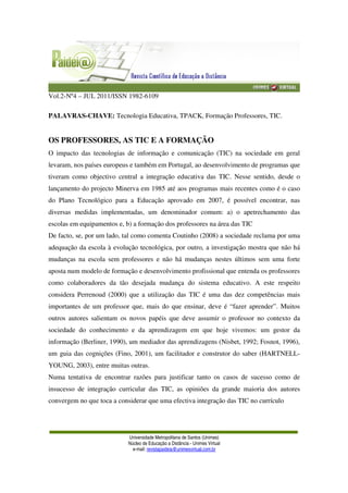 Vol.2-Nº4 – JUL 2011/ISSN 1982-6109
Universidade Metropolitana de Santos (Unimes)
Núcleo de Educação a Distância - Unimes Virtual
e-mail: revistapaideia@unimesvirtual.com.br
PALAVRAS-CHAVE: Tecnologia Educativa, TPACK, Formação Professores, TIC.
OS PROFESSORES, AS TIC E A FORMAÇÃO
O impacto das tecnologias de informação e comunicação (TIC) na sociedade em geral
levaram, nos países europeus e também em Portugal, ao desenvolvimento de programas que
tiveram como objectivo central a integração educativa das TIC. Nesse sentido, desde o
lançamento do projecto Minerva em 1985 até aos programas mais recentes como é o caso
do Plano Tecnológico para a Educação aprovado em 2007, é possível encontrar, nas
diversas medidas implementadas, um denominador comum: a) o apetrechamento das
escolas em equipamentos e, b) a formação dos professores na área das TIC
De facto, se, por um lado, tal como comenta Coutinho (2008) a sociedade reclama por uma
adequação da escola à evolução tecnológica, por outro, a investigação mostra que não há
mudanças na escola sem professores e não há mudanças nestes últimos sem uma forte
aposta num modelo de formação e desenvolvimento profissional que entenda os professores
como colaboradores da tão desejada mudança do sistema educativo. A este respeito
considera Perrenoud (2000) que a utilização das TIC é uma das dez competências mais
importantes de um professor que, mais do que ensinar, deve é “fazer aprender”. Muitos
outros autores salientam os novos papéis que deve assumir o professor no contexto da
sociedade do conhecimento e da aprendizagem em que hoje vivemos: um gestor da
informação (Berliner, 1990), um mediador das aprendizagens (Nisbet, 1992; Fosnot, 1996),
um guia das cognições (Fino, 2001), um facilitador e construtor do saber (HARTNELL-
YOUNG, 2003), entre muitas outras.
Numa tentativa de encontrar razões para justificar tanto os casos de sucesso como de
insucesso de integração curricular das TIC, as opiniões da grande maioria dos autores
convergem no que toca a considerar que uma efectiva integração das TIC no currículo
 