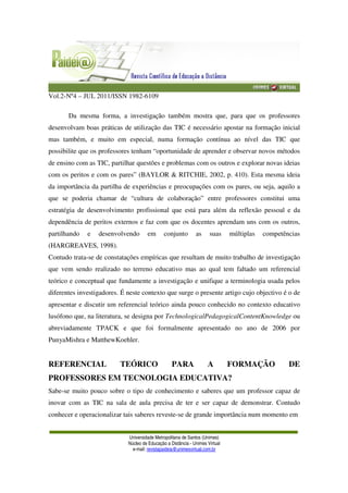 Vol.2-Nº4 – JUL 2011/ISSN 1982-6109
Universidade Metropolitana de Santos (Unimes)
Núcleo de Educação a Distância - Unimes Virtual
e-mail: revistapaideia@unimesvirtual.com.br
Da mesma forma, a investigação também mostra que, para que os professores
desenvolvam boas práticas de utilização das TIC é necessário apostar na formação inicial
mas também, e muito em especial, numa formação contínua ao nível das TIC que
possibilite que os professores tenham “oportunidade de aprender e observar novos métodos
de ensino com as TIC, partilhar questões e problemas com os outros e explorar novas ideias
com os peritos e com os pares” (BAYLOR & RITCHIE, 2002, p. 410). Esta mesma ideia
da importância da partilha de experiências e preocupações com os pares, ou seja, aquilo a
que se poderia chamar de “cultura de colaboração” entre professores constitui uma
estratégia de desenvolvimento profissional que está para além da reflexão pessoal e da
dependência de peritos externos e faz com que os docentes aprendam uns com os outros,
partilhando e desenvolvendo em conjunto as suas múltiplas competências
(HARGREAVES, 1998).
Contudo trata-se de constatações empíricas que resultam de muito trabalho de investigação
que vem sendo realizado no terreno educativo mas ao qual tem faltado um referencial
teórico e conceptual que fundamente a investigação e unifique a terminologia usada pelos
diferentes investigadores. É neste contexto que surge o presente artigo cujo objectivo é o de
apresentar e discutir um referencial teórico ainda pouco conhecido no contexto educativo
lusófono que, na literatura, se designa por TechnologicalPedagogicalContentKnowledge ou
abreviadamente TPACK e que foi formalmente apresentado no ano de 2006 por
PunyaMishra e MatthewKoehler.
REFERENCIAL TEÓRICO PARA A FORMAÇÃO DE
PROFESSORES EM TECNOLOGIA EDUCATIVA?
Sabe-se muito pouco sobre o tipo de conhecimento e saberes que um professor capaz de
inovar com as TIC na sala de aula precisa de ter e ser capaz de demonstrar. Contudo
conhecer e operacionalizar tais saberes reveste-se de grande importância num momento em
 