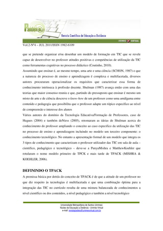 Vol.2-Nº4 – JUL 2011/ISSN 1982-6109
Universidade Metropolitana de Santos (Unimes)
Núcleo de Educação a Distância - Unimes Virtual
e-mail: revistapaideia@unimesvirtual.com.br
que se pretende organizar e/ou desenhar um modelo de formação em TIC que se revele
capaz de desenvolver no professor atitudes positivas e competências de utilização da TIC
como ferramentas cognitivas no processo didáctico (Coutinho, 2010).
Assumindo que ensinar é, ao mesmo tempo, uma arte e uma ciência (SCHON, 1987) e que
a natureza do processo de ensino e aprendizagem é complexa e multifacetada, diversos
autores procuraram operacionalizar os requisitos que caracterizar essa forma de
conhecimento intrínseca à profissão docente. Shulman (1987) avança então com uma das
teorias que maior consenso reuniu e que, partindo do pressuposto que ensinar é mesmo um
misto de arte e de ciência descreve o know-how de um professor como uma amálgama entre
conteúdo e pedagogia que possibilita que o professor adapte um tópico especifico ao nível
de compreensão e interesse dos alunos
Vários autores do domínio da Tecnologia Educativa/Formação de Professores, caso de
Hugues (2004) e também deNiess (2005), retomaram as ideias de Shulman acerca do
conhecimento do professor ampliando o conceito ao caso especifico da utilização das TIC
no processo de ensino e aprendizagem incluindo no modelo um terceiro componente: o
conhecimento tecnológico. No entanto a apresentação formal de um modelo que integra os
3 tipos de conhecimento que caracterizam o professor utilizador das TIC em sala de aula –
cientifico, pedagógico e tecnológico – deve-se a PunyaMishra e MatthewKoehler que
rotularam o nome modelo primeiro de TPCK e mais tarde de TPACK (MISHRA &
KOEHLER, 2006).
DEFININDO O TPACK
A premissa básica por detrás do conceito de TPACK é de que a atitude de um professor no
que diz respeito às tecnologias é multifacetada e que uma combinação óptima para a
integração das TIC no currículo resulta de uma mistura balanceada de conhecimentos a
nível científico ou dos conteúdos, a nível pedagógico e também a nível tecnológico
 