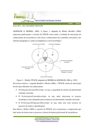 Vol.2-Nº4 – JUL 2011/ISSN 1982-6109
Universidade Metropolitana de Santos (Unimes)
Núcleo de Educação a Distância - Unimes Virtual
e-mail: revistapaideia@unimesvirtual.com.br
(KOEHLER & MISHRA, 2008). A figura 1, adaptada de Mishra eKoelher (2006)
representa graficamente o conceito de TPACK como sendo o resultado da intersecção do
conhecimento de um professor a três níveis: conhecimento dos conteúdos curriculares, dos
métodos pedagógicos e ainda ascompetências a nível tecnológico.
Figura 1 – Modelo TPACK (adaptado de MISHRA & KOEHLER, 2006, p. 1025)
Em termos teóricos, e segundo Koehler e Mirsha (2008), o TPACK resulta da intersecção
de três tipos diferentes de conhecimento:
• O PedagogicalContentKnowledge: ou seja, a capacidade de ensinar um determinado
conteúdo curricular;
• O TechnologicalContentKnowledge: ou seja, saber seleccionar os recursos
tecnológicos mais adequados para comunicar um determinado conteúdo curricular;
• O TechnologicalPedagogicalKnowledge: ou seja, saber usar esses recursos no
processo de ensino e aprendizagem.
Para Harris e Hoffer (2009) o conceito de TPACK veio revolucionar a compreensão que
hoje temos da forma como se processa o desenvolvimento profissional de um professor
 