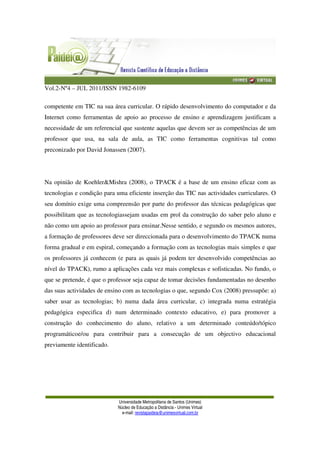 Vol.2-Nº4 – JUL 2011/ISSN 1982-6109
Universidade Metropolitana de Santos (Unimes)
Núcleo de Educação a Distância - Unimes Virtual
e-mail: revistapaideia@unimesvirtual.com.br
competente em TIC na sua área curricular. O rápido desenvolvimento do computador e da
Internet como ferramentas de apoio ao processo de ensino e aprendizagem justificam a
necessidade de um referencial que sustente aquelas que devem ser as competências de um
professor que usa, na sala de aula, as TIC como ferramentas cognitivas tal como
preconizado por David Jonassen (2007).
Na opinião de Koehler&Mishra (2008), o TPACK é a base de um ensino eficaz com as
tecnologias e condição para uma eficiente inserção das TIC nas actividades curriculares. O
seu domínio exige uma compreensão por parte do professor das técnicas pedagógicas que
possibilitam que as tecnologiassejam usadas em prol da construção do saber pelo aluno e
não como um apoio ao professor para ensinar.Nesse sentido, e segundo os mesmos autores,
a formação de professores deve ser direccionada para o desenvolvimento do TPACK numa
forma gradual e em espiral, começando a formação com as tecnologias mais simples e que
os professores já conhecem (e para as quais já podem ter desenvolvido competências ao
nível do TPACK), rumo a aplicações cada vez mais complexas e sofisticadas. No fundo, o
que se pretende, é que o professor seja capaz de tomar decisões fundamentadas no desenho
das suas actividades de ensino com as tecnologias o que, segundo Cox (2008) pressupõe: a)
saber usar as tecnologias; b) numa dada área curricular, c) integrada numa estratégia
pedagógica especifica d) num determinado contexto educativo, e) para promover a
construção do conhecimento do aluno, relativo a um determinado conteúdo/tópico
programáticoe/ou para contribuir para a consecução de um objectivo educacional
previamente identificado.
 