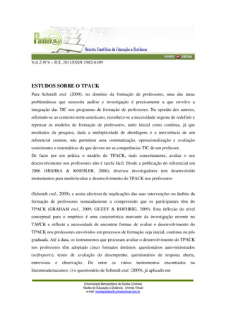 Vol.2-Nº4 – JUL 2011/ISSN 1982-6109
Universidade Metropolitana de Santos (Unimes)
Núcleo de Educação a Distância - Unimes Virtual
e-mail: revistapaideia@unimesvirtual.com.br
ESTUDOS SOBRE O TPACK
Para Schmidt etal. (2009), no domínio da formação de professores, uma das áreas
problemáticas que necessita análise e investigação é precisamente a que envolve a
integração das TIC nos programas de formação de professores. Na opinião dos autores,
referindo-se ao contexto norte-americano, reconhece-se a necessidade urgente de redefinir e
repensar os modelos de formação de professores, tanto inicial como contínua, já que
resultados da pesquisa, dada a multiplicidade de abordagens e a inexistência de um
referencial comum, não permitem uma sistematização, operacionalização e avaliação
consistentes e sistemáticas do que devem ser as competências TIC de um professor.
De facto por em prática o modelo do TPACK, mais concretamente, avaliar o seu
desenvolvimento nos professores não é tarefa fácil. Desde a publicação do referencial em
2006 (MISHRA & KOEHLER, 2006), diversos investigadores tem desenvolvido
instrumentos para medir/avaliar o desenvolvimento do TPACK nos professores
(Schmidt etal., 2009), e assim aferirem de implicações das suas intervenções no âmbito da
formação de professores nomeadamente a compreensão que os participantes têm do
TPACK (GRAHAM etal., 2009; GUZEY & ROEHRIG, 2009). Esta inflexão do nível
conceptual para o empírico é uma característica marcante da investigação recente no
TAPCK e reflecte a necessidade de encontrar formas de avaliar o desenvolvimento do
TPACK nos professores envolvidos em processos de formação seja inicial, continua ou pós
graduada. Até à data, os instrumentos que procuram avaliar o desenvolvimento do TPACK
nos professores têm adoptado cinco formatos distintos: questionários auto-ministrados
(selfreports), testes de avaliação do desempenho, questionários de resposta aberta,
entrevistas e observação. De entre os vários instrumentos encontrados na
literaturadestacamos: i) o questionário de Schmidt etal. (2009), já aplicado em
 