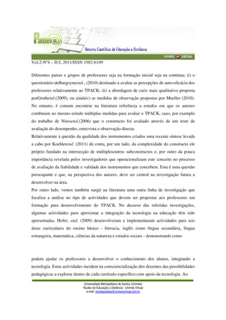 Vol.2-Nº4 – JUL 2011/ISSN 1982-6109
Universidade Metropolitana de Santos (Unimes)
Núcleo de Educação a Distância - Unimes Virtual
e-mail: revistapaideia@unimesvirtual.com.br
Diferentes países e grupos de professores seja na formação inicial seja na contínua; ii) o
questionário deBurgoyneetal., (2010) destinado a avaliar as percepções de auto-eficácia dos
professores relativamente ao TPACK; iii) a abordagem de cariz mais qualitativo proposta
porGrothetal.(2009), ou aindaiv) as medidas de observação propostas por Mueller (2010).
No entanto, é comum encontrar na literatura referência a estudos em que os autores
combinam no mesmo estudo múltiplas medidas para avaliar o TPACK, caso, por exemplo
do trabalho de Niessetal.(2006) que o constructo foi avaliado através de um teste de
avaliação do desempenho, entrevista e observação directa.
Relativamente à questão da qualidade dos instrumentos criados uma recente síntese levada
a cabo por Koehleretal. (2011) dá conta, por um lado, da complexidade do constructo ele
próprio fundado na intersecção de múltiplosoutros subconstructos e, por outro da pouca
importância revelada pelos investigadores que operacionalizam este conceito no processo
de avaliação da fiabilidade e validade dos instrumentos que concebem. Esta é uma questão
preocupante e que, na perspectiva dos autores, deve ser central na investigação futura a
desenvolver na área.
Por outro lado, vemos também surgir na literatura uma outra linha de investigação que
focaliza a análise no tipo de actividades que devem ser propostas aos professores em
formação para desenvolvimento do TPACK. No decurso das referidas investigações,
algumas actividades para aproximar a integração da tecnologia na educação têm sido
apresentadas. Hofer, etal. (2009) desenvolveram e implementaram actividades para seis
áreas curriculares do ensino básico - literacia, inglês como língua secundária, língua
estrangeira, matemática, ciências da natureza e estudos sociais - demonstrando como
podem ajudar os professores a desenvolver o conhecimento dos alunos, integrando a
tecnologia. Estas actividades incidem na consciencialização dos docentes das possibilidades
pedagógicas a explorar dentro de cada currículo específico com apoio da tecnologia. Ao
 