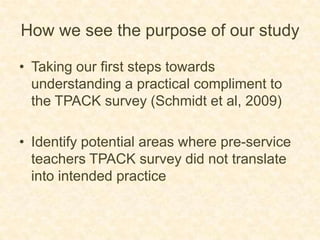 How we see the purpose of our studyTaking our first steps towards understanding a practical compliment to the TPACK survey (Schmidt et al, 2009)Identify potential areas where pre-service teachers TPACK survey did not translate into intended practice