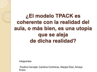 ¿El modelo TPACK es
coherente con la realidad del
aula, o más bien, es una utopía
que se aleja
de dicha realidad?
Integrantes:
Paulina Carvajal, Carolina Contreras, Margot Díaz, Amaya
Erazo.
 