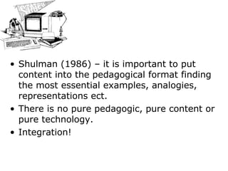 Shulman (1986) – it is important to put content into the pedagogical format finding the most essential examples, analogies, representations ect.  There is no pure pedagogic, pure content or pure technology. Integration! 