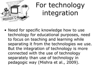For technology integration Need for specific knowledge how to use technology for educational purposes, need to focus on teaching and learning while separating it from the technologies we use. But the integration of technology is more connected with the use of technology separately than use of technology in pedagogic way (Mishra  et al. , 2009). 