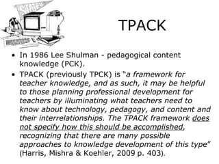 TPACK In 1986 Lee Shulman  -  pedagogical content knowledge (PCK).   TPACK  (previously TPCK)  is  “ a framework for teacher knowledge, and as such, it may be helpful to those planning professional development for teachers by   illuminating what teachers need to know about technology, pedagogy, and content and their interrelationships. The TPACK framework   does not specify how this should be accomplished , recognizing that there are ma n y possible approaches to knowledge development of this   type ”  ( Harris,  Mishra & Koehler, 200 9   p. 403 ) . 