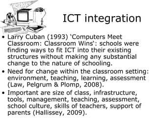 ICT integration Larry Cuban (1993) ‘Computers Meet Classroom: Classroom Wins‘: schools were finding ways to fit ICT into their existing structures without making any substantial change to the nature of schooling.  Need for change within the classroom setting: environment, teaching, learning, assessment (Law, Pelgrum & Plomp, 2008).  Important are size of class, infrastructure, tools, management, teaching, assessment, school culture, skills of teachers, support of parents ( Hallissey , 2009). 