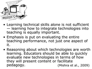 Learning technical skills alone is not sufficient — learning how to integrate technologies into teaching is equally important. Emphasis is put on evaluating the entire teaching performance, not just one aspect of it. Reason ing  about which technologies are worth learning. Educators should be able to quickly evaluate new technologies in terms of how they will present content or facilitate pedagogy. (Mishra et al., 2009) 