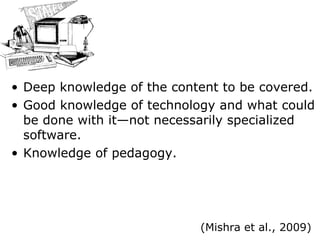 Deep knowledge of the content to be covered. Good knowledge of technology and what could be done with it—not necessarily specialized software. Knowledge of pedagogy. (Mishra et al., 2009) 