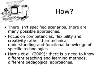 How? There isn’t specified scenarios, there are ma n y possible approaches. Focus on competencies, flexibility and creativity rather than technical understanding and functional knowledge of specific technologies . Harris  et al.  (2009): there is  a  need to know different teaching and learning methods, different pedagogical approaches. 