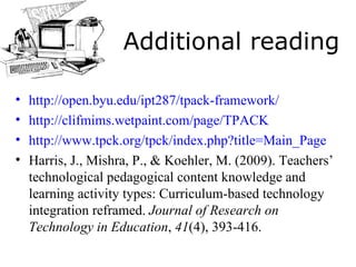 Additional reading http://open.byu.edu/ipt287/tpack-framework/ http://clifmims.wetpaint.com/page/TPACK http://www.tpck.org/tpck/index.php?title=Main_Page   Harris, J., Mishra, P., &   Koehler, M. (2009). Teachers’ technological pedagogical content knowledge and learning activity types: Curriculum-based technology integration reframed.  Journal of Research on Technology in Education ,  41 (4), 393-416. 