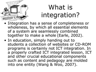 What is integration? Integration has a sense of completeness or wholeness, by which all essential elements of a system are seamlessly combined together to make a whole   (Earle, 2002). In education, simply handing out to students a collection of websites or CD-ROM programs is certainly not ICT integration. In a properly crafted ICT integrated lesson, ICT and other crucial educational components such as content and pedagogy are molded into one entity (Wang & Woo, 2007). 