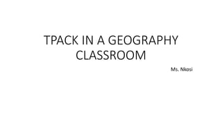 TPACK IN A GEOGRAPHY
CLASSROOM
Ms. Nkosi
 
