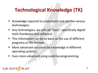 Technological Knowledge (TK) Knowledge required to understand and use the various technologies.  Any technologies, we will call “tools”-specifically digital tools (hardware and software) This information can be as basic as the use of different programs or file formats. More advanced use could be knowledge in different operating systems . Even more advanced using could be programming. 
