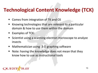 Technological Content Knowledge (TCK) Comes from integration of TK and CK Knowing technologies that are relevant to a particular domain & how to use them within the domain Examples of TCK: Scientist using a scanning electron microscope to analyze insects Mathematician using  3-D graphing software Note: having the knowledge does not mean that they know how to use as instructional tools 
