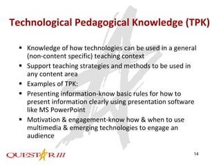 Technological Pedagogical Knowledge (TPK) Knowledge of how technologies can be used in a general (non-content specific) teaching context Support teaching strategies and methods to be used in any content area  Examples of TPK: Presenting information-know basic rules for how to present information clearly using presentation software like MS PowerPoint Motivation & engagement-know how & when to use multimedia & emerging technologies to engage an audience 