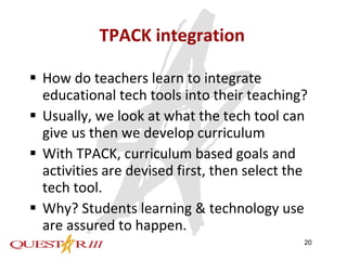 TPACK integration How do teachers learn to integrate educational tech tools into their teaching? Usually, we look at what the tech tool can give us then we develop curriculum With TPACK, curriculum based goals and activities are devised first, then select the tech tool. Why? Students learning & technology use are assured to happen. 