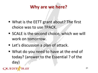 Why are we here? What is the EETT grant about? The first choice was to use TPACK. SCALE is the second choice, which we will work on tomorrow. Let’s discussion a plan of attack. What do you need to have at the end of today? (answer to the Essential ? of the day) 
