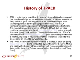 History of TPACK TPCK is not a brand new idea. A range of other scholars have argued that that knowledge about technology cannot be treated as context-free, and that good teaching requires an understanding of how technology relates to the pedagogy and content. The TPACK framework is gaining popularity amongst researchers and scholars. This makes tracking the progress of TPACK difficult but here is a relatively comprehensive list of  References to TPACK  in the research literature (going back to 1998). The definitive description of TPACK can be found in  Mishra & Koehler, 2006  (PDF download) and Koehler & Mishra, in press). If you have any other references to add to this please send an email to punya@msu.edu.  The TPACK framework represented here is the result of an on-going  design experiment  being conducted by Matt Koehler & Punya Mishra and has involved many other people as well (co-conspirators include Kathryn Hershey, Lisa Peruski, Aman Yadav, Kurnia Yahya, and Yong Zhao).  