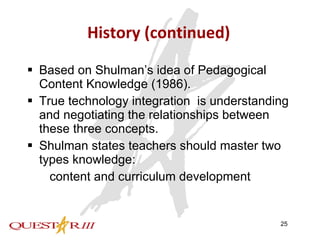 History (continued) Based on Shulman’s idea of Pedagogical Content Knowledge (1986). True technology integration  is understanding and negotiating the relationships between these three concepts.  Shulman states teachers should master two types knowledge:   content and curriculum development  