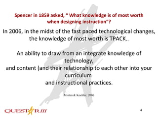 Spencer in 1859 asked, “ What knowledge is of most worth when designing instruction”? In 2006, in the midst of the fast paced technological changes, the knowledge of most worth is TPACK.. An ability to draw from an integrate knowledge of technology, and content (and their relationship to each other into your curriculum  and instructional practices. Mishra & Koehler, 2006 