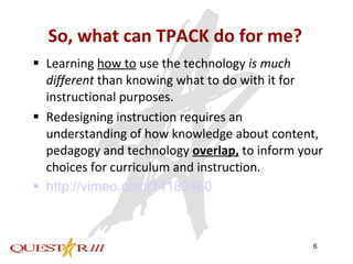 So, what can TPACK do for me? Learning  how to  use the technology  is much different  than knowing what to do with it for instructional purposes. Redesigning instruction requires an understanding of how knowledge about content, pedagogy and technology  overlap,  to inform your choices for curriculum and instruction. http://vimeo.com/14182460 