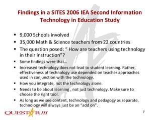 Findings in a SITES 2006 IEA Second Information Technology in Education Study 9,000 Schools involved 35,000 Math & Science teachers from 22 countries The question posed: “ How are teachers using technology in their instruction”? Some findings were that… Increased technology does not lead to student learning. Rather,  effectiveness of technology use depended on teacher approaches used in conjunction with the technology. How you integrate, not the technology alone. Needs to be about learning , not just technology. Make sure to choose the right tool. As long as we see content, technology and pedagogy as separate, technology will always just be an “add on”. 