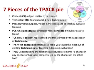 7 Pieces of the TPACK pie  C ontent ( CK )-subject matter to be learned T echnology ( TK )-foundational & new technologies P edagogy ( PK )-purpose, values & methods used to teach & evaluate learning PCK -what  pedagogical  strategies make  concepts  difficult or easy to learn? TCK -How is  content  represented and transformed by the application of  technology ? TPK -What  pedagogical  strategies enable you to get the most out of existing  technologies  for teaching & learning evaluation? TPCK -Understanding the relationship between elements-”a change in any one factor has to be compensated by the changes in the other two” 
